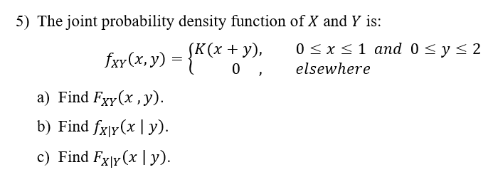 5) The joint probability density function of X and Y is:
fxy(x, y) = {K (x + y),
0,
a) Find Fxy(x, y).
b) Find fx|y(x | y).
c) Find Fxy(x|y).
0 ≤ x ≤ 1 and 0 ≤ y ≤ 2
elsewhere