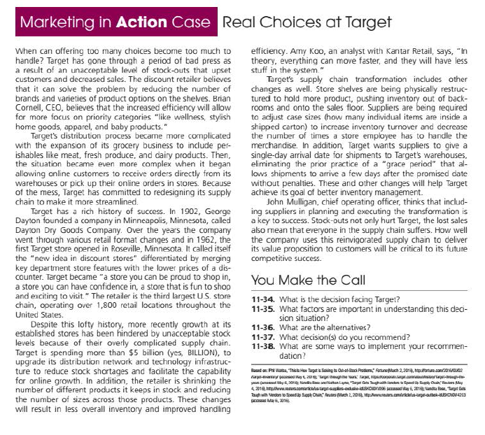 Marketing in Action Case Real Choices at Target
When can offering too many choices become too much to
handle? Target has gone through a period of bad press as
a result of an unacceptable level of stock-outs that upset
customers and decreased sales. The discount retailer believes
that it can solve the problem by reducing the number of
brands and varieties of product options on the shelves. Brian
Cornell, CEO, believes that the increased efficiency will allow
for more focus on priority categories "like wellness, stylish
home goods, apparel, and baby products."
Target's distribution process became more complicated
with the expansion of its grocery business to include per-
ishables like meat, fresh produce, and dairy products. Then,
the situation became even more complex when it began
allowing online customers to receive orders directly from its
warehouses or pick up their online orders in stores. Because
of the mess, Target has committed to redesigning its supply
chain to make it more streamlined.
Target has a rich history of success. In 1902, George
Dayton founded a company in Minneapolis, Minnesota, caled
Dayıon Dry Goods Company. Over the years the company
went through various retail format changes and in 1962, the
first Target store opened in Roseville, Minnesota. It called itself
the "new idea in discount stores" differentiated by merging
key department store features with the lower prices of a dis-
counter. Target became "a store you can be proud to shop in,
a store you can have confidence in, a store that is fun to shop
and exciting to visit." The retailer is the third largest US. store
chain, operating over 1,800 retai locations throughout the
efficiency. Amy Koo, an analyst with Kantar Retail, says, "In
theory, everything can move faster, and they will have less
stuff in the system."
Target's supply chain transformation includes other
changes as well. Store shelves are being physically restruc-
tured to hold more product, pushing inventory out of back-
rooms and onto the sales floor. Suppliers are being required
to adjust case sizes (how many individual items are inside a
shipped carton) to increase inventory turnover and decrease
the number of times a store employee has to handle the
merchandise. In addition, Target wants suppliers to give a
single-day arrival date for shipments to Target's warehouses,
eliminating the prior practice of a "grace period" that al-
lows shipments to arrive a few days after the promised date
without penalties. These and other changes will help Target
achieve its goal of better inventory management.
John Mulligan, chief operating officer, thinks that includ-
ing suppliers in planning and executing the transformation is
a key to success. Stock-outs not only hurt Target, the lost sales
also mean that everyone in the supply chain suffers. How well
the company uses this reinvigorated supply chain to deliver
its value proposition to customers will be critical to its future
competitive success.
You Make the Call
11-34. What is the decision facing Target?
11-35. What factors are important in understanding this deci-
United States.
sion situation?
11-36. What are the alternatives?
Despite this lofty history, more recently growth at its
established stores has been hindered by unacceptable stock
levels because of their overly complicated supply chain.
Target is spending more than $5 billion (yes, BILLION), to
upgrade its distribution network and technology infrastruc-
ture to reduce stock shortages and facilitate the capability
for online growth. In addition, the retailer is shrinking the
number of different products it keeps in stock and reducing
the number of sizes across those products. These changes
will result in less overall inventory and improved handling
11-37. What decision(s) do you recommend?
11-38. What are some ways to implement your recommen-
dation?
Based oe: Fi Wata, "Thisla Haw Taget is Soung ts Os-eol Protlem:" FotuneMach 2,201, haportune.con/20rG/ne
yaue (amead My 30n, Nanda Ra anlatan lana "Target fats ghaih landure Spand ih Ruaply Cain Radere May
4.219.meadescomarictlstirputeples-adshedSHOIDSE coasad tay 5, 21Nandta Base, Targut Ges
Taugh win Vendos to Speadip Sppe Chain" Reus Mach 2, 2016), tpsas.antrickisapeattek-LBOO423
pcosset Ma, 0s
