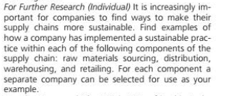 For Further Research (Individual) It is increasingly im-
portant for companies to find ways to make their
supply chains more sustainable. Find examples of
how a company has implemented a sustainable prac-
tice within each of the following components of the
supply chain: raw materials sourcing, distribution,
warehousing, and retailing. For each component a
separate company can be selected for use as your
example.
