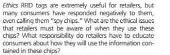 Ethics RFID tags are extremely useful for retailers, but
many consumers have responded negatively to them,
even calling them "spy chips." What are the ethical issues
that retailers must be aware of when they use these
chips? What responsibility do retailers have to educate
consumers about how they will use the information con-
tained in these chips?
