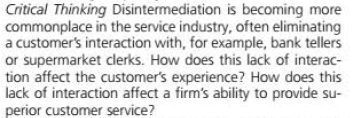 Critical Thinking Disintermediation is becoming more
commonplace in the service industry, often eliminating
a customer's interaction with, for example, bank tellers
or supermarket clerks. How does this lack of interac-
tion affect the customer's experience? How does this
lack of interaction affect a firm's ability to provide su-
perior customer service?
