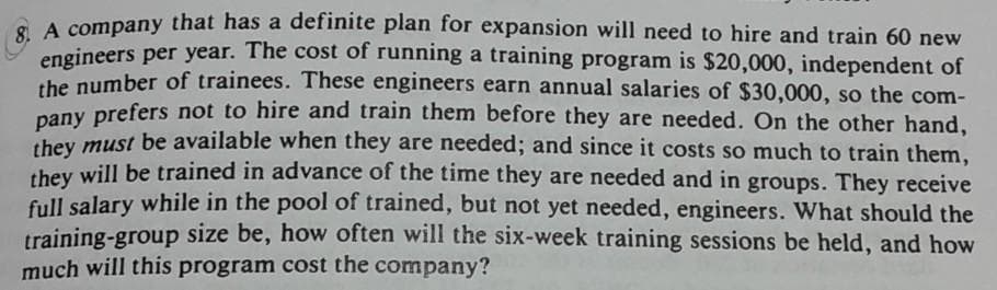 G A company that has a definite plan for expansion will need to hire and train 60 new
engineers per year. The cost of running a training program is $20,000, independent of
he number of trainees. These engineers earn annual salaries of $30,000, so the com-
pany prefers not to hire and train them before they are needed. On the other hand,
they must be available when they are needed; and since it costs so much to train them,
hey will be trained in advance of the time they are needed and in groups. They receive
full salary while in the pool of trained, but not yet needed, engineers. What should the
training-group size be, how often will the six-week training sessions be held, and how
much will this program cost the company?
