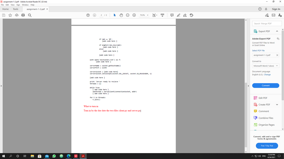 A assignment-1-2.pdf - Adobe Acrobat Reader DC (32-bit)
File Edit View Sign Window Help
Home
Tools
assignment-1-2.pdf x
Sign In
2 / 2
75.5%
Search 'Merge PDF'
Export PDF
Adobe Export PDF
if cmd == '@' :
[add code here ]
Convert PDF Files to Word
if engDict.has_key (cmd):
[add code here ]
else:
or Excel Online
Select PDF File
[add code here ]
[add code here ]
assignment-1-2.pdf
with open('dictionary.txt') as f:
[add code here ]
Convert to
Microsoft Word (*.docx)
serverName = socket.gethostname ()
serverPort = 12345
Document Language:
serversocket = [add code here]
serversocket.setsockopt(socket.SOL_SOCKET, socket.so_REUSEADDR, 1)
English (U.S.) Change
[add code here ]
print 'Server ready to recieve
threads = [)
Convert
while True:
[ add code here ]
newThread = Serveclient(connectionSocket, addr)
[ add code here ]
for t in threads:
t.join()
Edit PDF
Create PDF
What to turn in
Turn in by the due date the two files client.py and server.py|
Comment
Combine Files
EI Organize Pages
Convert, edit and e-sign PDF
forms & agreements
Free 7-Day Trial
12:36 PM
^모 4) ENG
4/24/2021
近
