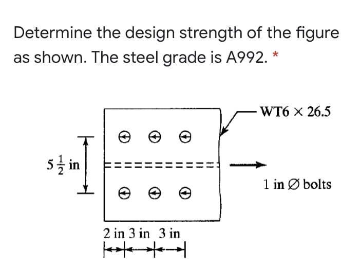 Determine the design strength of the figure
as shown. The steel grade is A992. *
- WT6 x 26.5
1 in Ø bolts
2 in 3 in 3 in
1/2
