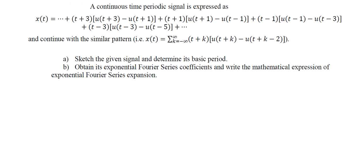 A continuous time periodic signal is expressed as
x(t) =
..+ (t + 3)[u(t + 3) – u(t + 1)] + (t + 1)[u(t + 1) – u(t – 1)] + (t – 1)[u(t – 1) – u(t – 3)]
+ (t – 3)[u(t – 3) – u(t – 5)] + ….
and continue with the similar pattern (i.e. x(t) = E=-(t + k)[u(t + k) – u(t + k – 2)]).
a) Sketch the given signal and determine its basic period.
b) Obtain its exponential Fourier Series coefficients and write the mathematical expression of
exponential Fourier Series expansion.
