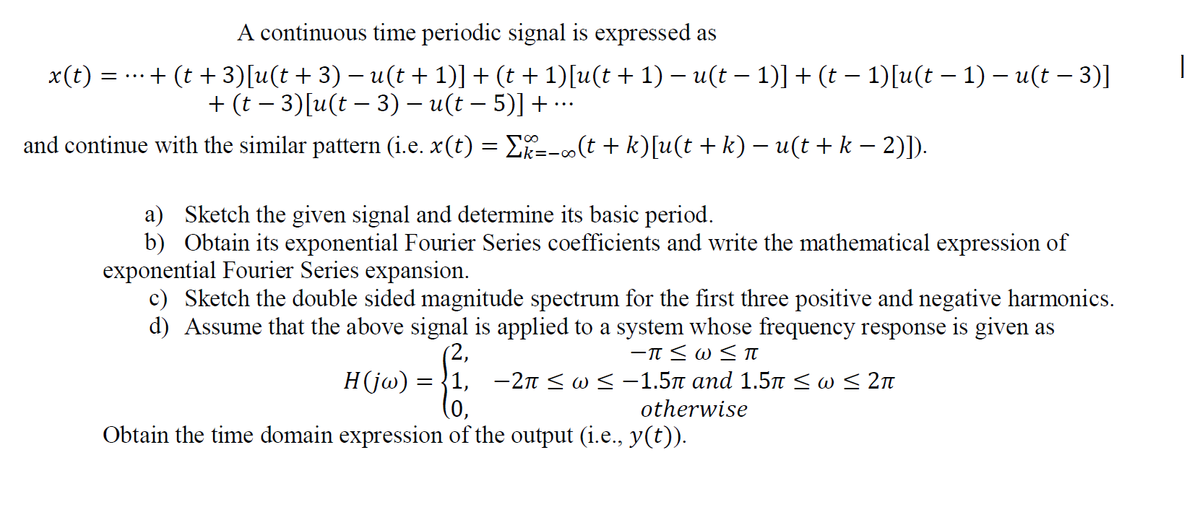 A continuous time periodic signal is expressed as
x(t) = ...+ (t + 3)[u(t + 3) – u(t + 1)] + (t + 1)[u(t + 1) – u(t – 1)] + (t – 1)[u(t – 1) – u(t – 3)]
+ (t – 3)[u(t – 3) – u(t – 5)] + …
and continue with the similar pattern (i.e. x(t) = E=-o(t + k)[u(t + k) – u(t + k – 2)]).
a) Sketch the given signal and determine its basic period.
b) Obtain its exponential Fourier Series coefficients and write the mathematical expression of
exponential Fourier Series expansion.
c) Sketch the double sided magnitude spectrum for the first three positive and negative harmonics.
d) Assume that the above signal is applied to a system whose frequency response is given as
(2,
Hjo) — 31, — 2п < о < -1.5л апd 1.51 < o < 2п
(0,
Obtain the time domain expression of the output (i.e., y(t)).
otherwise
