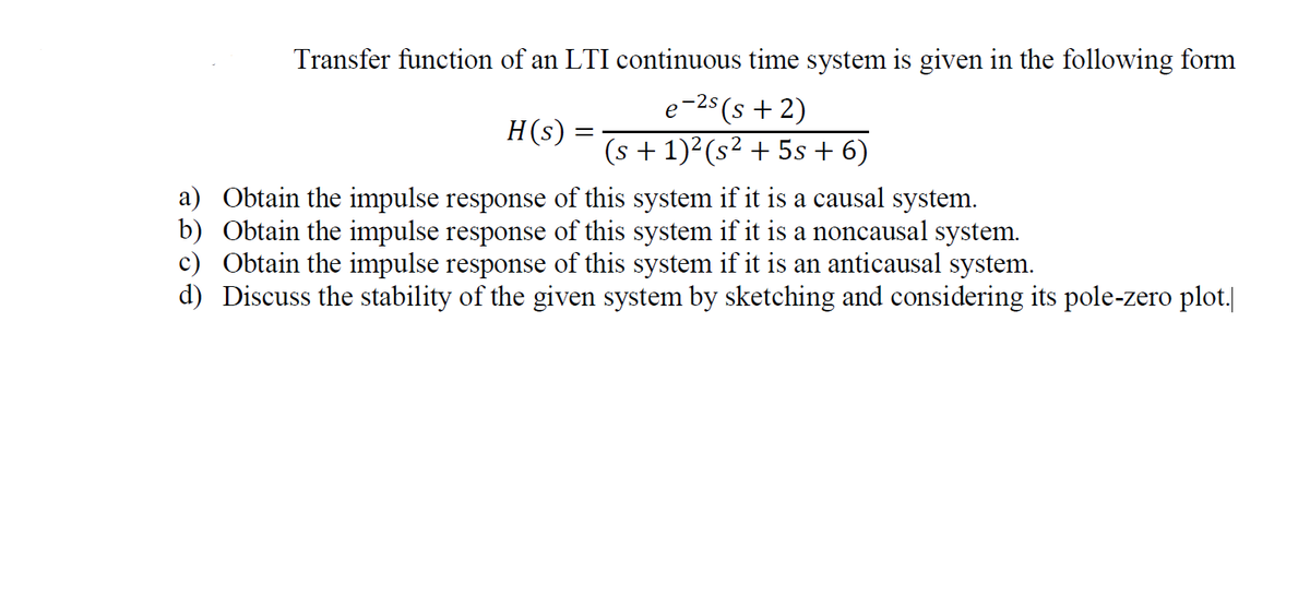Transfer function of an LTI continuous time system is given in the following form
e
25(s + 2)
H(s)
(s + 1)2(s² + 5s + 6)
a) Obtain the impulse response of this system if it is a causal system.
b) Obtain the impulse response of this system if it is a noncausal system.
c) Obtain the impulse response of this system if it is an anticausal system.
d) Discuss the stability of the given system by sketching and considering its pole-zero plot.|
