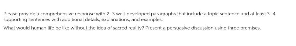 Please provide a comprehensive response with 2-3 well-developed paragraphs that include a topic sentence and at least 3-4
supporting sentences with additional details, explanations, and examples:
What would human life be like without the idea of sacred reality? Present a persuasive discussion using three premises.
