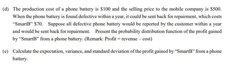 (d) The production cost of a phone battery is $100 and the selling price to the mobile company is $500.
When the phone battery is found defective within a year, it could be sent back for repairment, which costs
"SmartB" $70. Suppose all defective phone battery would be reported by the customer within a year
and would be sent back for repairment. Present the probability distribution function of the profit gained
by “SmartB" from a phone battery. (Remark: Profit = revenue – cost)
(e) Calculate the expectation, variance, and standard deviation of the profit gained by "SmartB" from a phone
battery.
