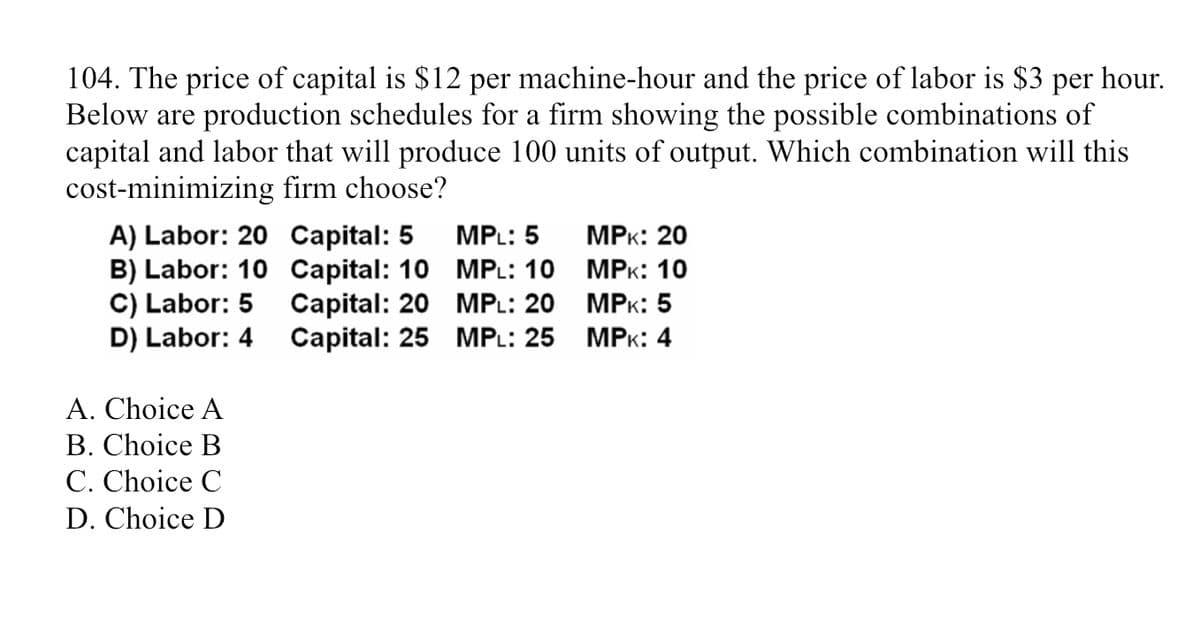 104. The price of capital is $12 per machine-hour and the price of labor is $3 per hour.
Below are production schedules for a firm showing the possible combinations of
capital and labor that will produce 100 units of output. Which combination will this
cost-minimizing firm choose?
A) Labor: 20
B) Labor: 10
C) Labor: 5
D) Labor: 4
A. Choice A
B. Choice B
C. Choice C
D. Choice D
Capital: 5
Capital: 10
Capital: 20
Capital: 25
MPL: 5
MPL: 10
MPL: 20
MPL: 25
MPK: 20
MPK: 10
MPK: 5
MPK: 4