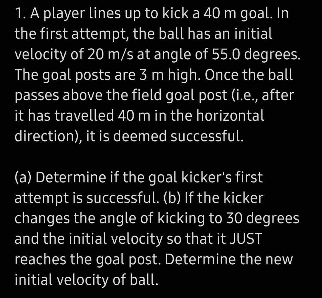 1. A player lines up to kick a 40 m goal. In
the first attempt, the ball has an initial
velocity of 20 m/s at angle of 55.0 degrees.
The goal posts are 3 m high. Ônce the ball
passes above the field goal post (i.e., after
it has travelled 40 m in the horizontal
direction), it is deemed successful.
(a) Determine if the goal kicker's first
attempt is successful. (b) If the kicker
changes the angle of kicking to 30 degrees
and the initial velocity so that it JUST
reaches the goal post. Determine the new
initial velocity of ball.
