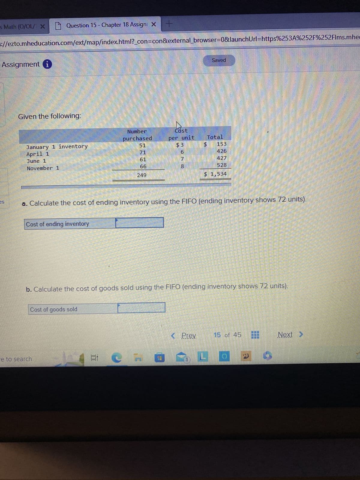 s Math (O/OL/ X
Assignment i
Question 15 - Chapter 18 Assign: X
S://ezto.mheducation.com/ext/map/index.html?_con=con&external_browser=0&launchUrl=https%253A%252F%252Flms.mhe
Given the following:
January 1 inventory
April 1
June 1
November 1
Cost of ending inventory
Cost of goods sold
e to search
Number
purchased
61
E C
+
249
Cost
per unit
$3
7
8
a. Calculate the cost of ending inventory using the FIFO (ending inventory shows 72 units).
Saved
Total
$ 153
426
427
b. Calculate the cost of goods sold using the FIFO (ending inventory shows 72 units).
< Prev
$ 1,534
akan kepada para B
15 of 45
0340
Next >