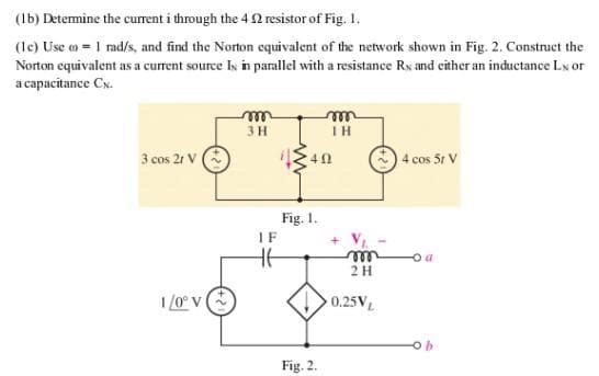 (1b) Determine the current i through the 42 resistor of Fig. 1.
(1c) Use o = 1 rad/s, and find the Norton equivalent of the network shown in Fig. 2. Construct the
Norton equivalent as a current source Is in parallel with a resistance Rx and either an inductance Lx or
a capacitance CN.
3 cos 21 V
1/0° V
3 H
IF
HE
Fig. 1.
Fig. 2.
ΤΗ
m
2 H
0.25VL
4 cos 5r V
a