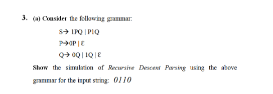 3. (a) Consider the following grammar:
S➜ 1PQ | PIQ
P➜OP | E
Q→ 0Q|1Q|E
Show the simulation of Recursive Descent Parsing using the above
grammar for the input string: 0110