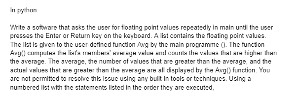In python
Write a software that asks the user for floating point values repeatedly in main until the user
presses the Enter or Return key on the keyboard. A list contains the floating point values.
The list is given to the user-defined function Avg by the main programme (). The function
Avg() computes the list's members' average value and counts the values that are higher than
the average. The average, the number of values that are greater than the average, and the
actual values that are greater than the average are all displayed by the Avg() function. You
are not permitted to resolve this issue using any built-in tools or techniques. Using a
numbered list with the statements listed in the order they are executed,