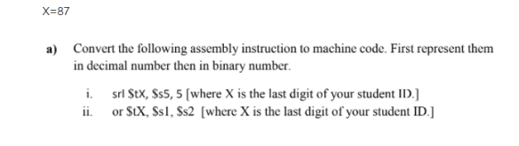 X=87
a) Convert the following assembly instruction to machine code. First represent them
in decimal number then in binary number.
i.
srl Stx, $s5, 5 [where X is the last digit of your student ID.]
or StX, Ss1, Ss2 [where X is the last digit of your student ID.]
