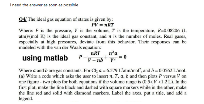 I need the answer as soon as possible
Q4/ The ideal gas equation of states is given by:
PV = nRT
Where: P is the pressure, V is the volume, T is the temperature, R=0.08206 (L
atm)/(mol K) is the ideal gas constant, and n is the number of moles. Real gases,
especially at high pressures, deviate from this behavior. Their responses can be
modeled with the van der Waals equation:
nRT
using matlab
P-
V-nb
n² a
v²
0
Where a and b are gas constants. For Cl₂ a = 6.579 L'atm/mol², and b = 0.0562 L/mol.
(a) Write a code which asks the user to insert n, T, a, b and then plots P versus V on
one figure - two plots for both equations if the volume range is (0.5<V <1.2 L). In the
first plot, make the line black and dashed with square markers while in the other, make
the line red and solid with diamond markers. Label the axes, put a title, and add a
legend.