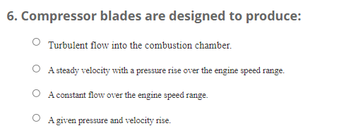 6. Compressor blades are designed to produce:
Turbulent flow into the combustion chamber.
A steady velocity with a pressure rise over the engine speed range.
O A constant flow over the engine speed range.
O A given pressure and velocity rise.
