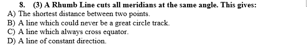 8. (3) A Rhumb Line cuts all meridians at the same angle. This gives:
A) The shortest distance between two points.
B) A line which could never be a great circle track.
C) A line which always cross equator.
D) A line of constant direction.
