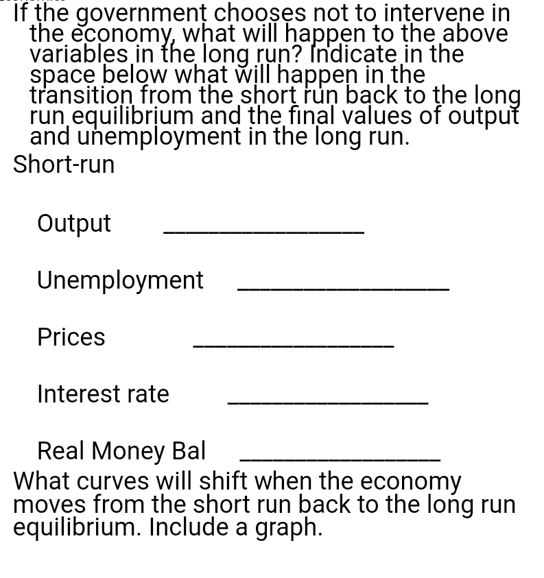 If the government chooses not to intervene in
the economy, what will happen to the above
variables in the long run? Indicate in the
space below what will happen in the
transition from the short run back to the long
run equilibrium and the final values of output
and unemployment in the long run.
Short-run
Output
Unemployment
Prices
Interest rate
Real Money Bal
What curves will shift when the economy
moves from the short run back to the long run
equilibrium. Include a graph.