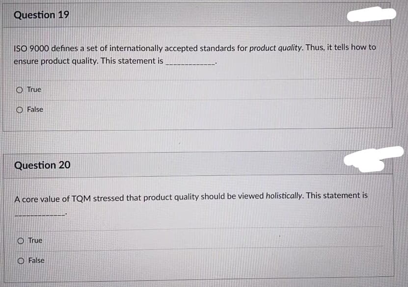 Question 19
ISO 9000 defines a set of internationally accepted standards for product quality. Thus, it tells how to
ensure product quality. This statement is
O True
False
Question 20
A core value of TQM stressed that product quality should be viewed holistically. This statement is
O True
O False