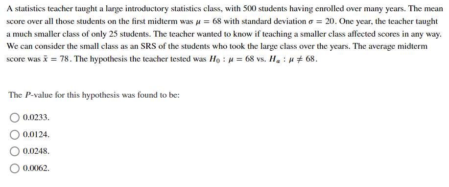 A statistics teacher taught a large introductory statistics class, with 500 students having enrolled over many years. The mean
score over all those students on the first midterm was µ = 68 with standard deviation o = 20. One year, the teacher taught
a much smaller class of only 25 students. The teacher wanted to know if teaching a smaller class affected scores in any way.
We can consider the small class as an SRS of the students who took the large class over the years. The average midterm
score was i = 78. The hypothesis the teacher tested was Họ : µ = 68 vs. Ha : µ # 68.
The P-value for this hypothesis was found to be:
0.0233.
0.0124.
0.0248.
O 0.0062.
