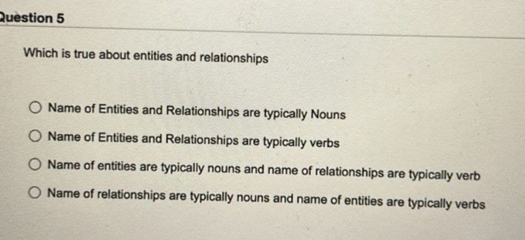 Question 5
Which is true about entities and relationships
O Name of Entities and Relationships are typically Nouns
Name of Entities and Relationships are typically verbs
Name of entities are typically nouns and name of relationships are typically verb
O Name of relationships are typically nouns and name of entities are typically verbs