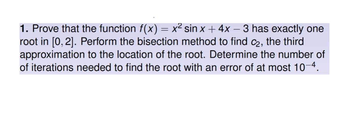 1. Prove that the function f(x) = x² sin x + 4x − 3 has exactly one
root in [0, 2]. Perform the bisection method to find c₂, the third
approximation to the location of the root. Determine the number of
of iterations needed to find the root with an error of at most 10-4.