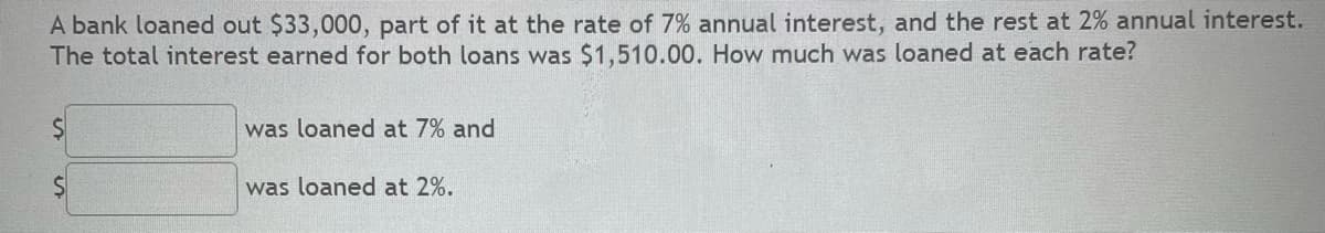 A bank loaned out $33,000, part of it at the rate of 7% annual interest, and the rest at 2% annual interest.
The total interest earned for both loans was $1,510.00. How much was loaned at each rate?
was loaned at 7% and
was loaned at 2%.
