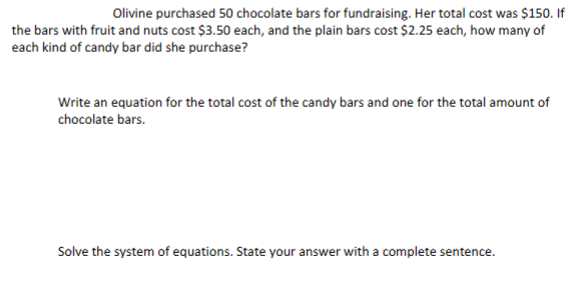 Olivine purchased 50 chocolate bars for fundraising. Her total cost was $150. If
the bars with fruit and nuts cost $3.50 each, and the plain bars cost $2.25 each, how many of
each kind of candy bar did she purchase?
Write an equation for the total cost of the candy bars and one for the total amount of
chocolate bars.
Solve the system of equations. State your answer with a complete sentence.