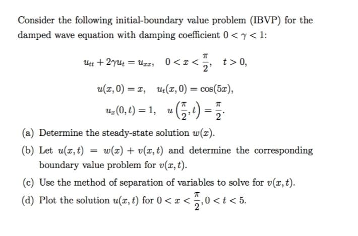 Consider the following initial-boundary value problem (IBVP) for the
damped wave equation with damping coefficient 0 <y< 1:
Utt + 2yu = uzz, 0<x<
2'
0<z < , t>0,
u(x, 0) = x, u(r, 0) = cos(5x),
2 (0, t) = 1, u5.t) =
2
(a) Determine the steady-state solution w(x).
(b) Let u(x,t) =
boundary value problem for v(r, t).
w(x) + v(x, t) and determine the corresponding
(c) Use the method of separation of variables to solve for v(x, t).
(d) Plot the solution u(x, t) for 0< x <
5
,0<t< 5.
