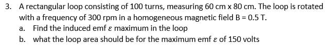 3. A rectangular loop consisting of 100 turns, measuring 60 cm x 80 cm. The loop is rotated
with a frequency of 300 rpm in a homogeneous magnetic field B = 0.5 T.
a. Find the induced emf ɛ maximum in the loop
b. what the loop area should be for the maximum emf ɛ of 150 volts
