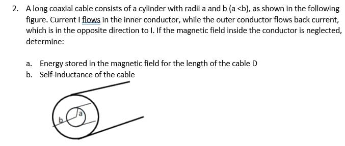 2. A long coaxial cable consists of a cylinder with radii a and b (a <b), as shown in the following
figure. Current I flows in the inner conductor, while the outer conductor flows back current,
which is in the opposite direction to I. If the magnetic field inside the conductor is neglected,
determine:
a. Energy stored in the magnetic field for the length of the cable D
b. Self-inductance of the cable
