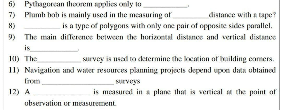 6789
6)
Pythagorean theorem applies only to
7) Plumb bob is mainly used in the measuring of
distance with a tape?
8)
is a type of polygons with only one pair of opposite sides parallel.
9)
The main difference between the horizontal distance and vertical distance
is
10) The
survey is used to determine the location of building corners.
11) Navigation and water resources planning projects depend upon data obtained
from
surveys
12) A
is measured in a plane that is vertical at the point of
observation or measurement.
