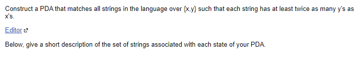 Construct a PDA that matches all strings in the language over {x.y} such that each string has at least twice as many y's as
x's.
Editor
Below, give a short description of the set of strings associated with each state of your PDA.
