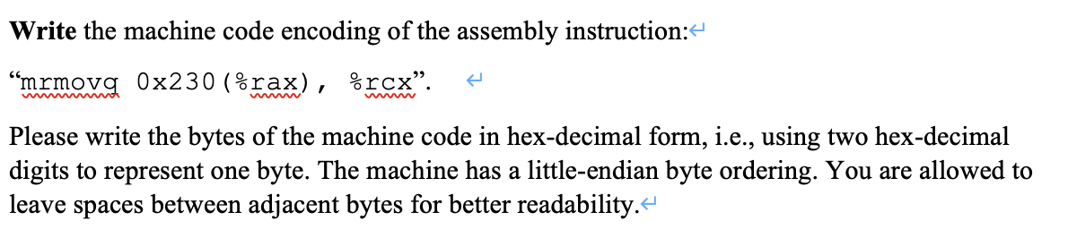 Write the machine code encoding of the assembly instruction:
"mrmovq 0x230 (%rax), %rcx".
Please write the bytes of the machine code in hex-decimal form, i.e., using two hex-decimal
digits to represent one byte. The machine has a little-endian byte ordering. You are allowed to
leave spaces between adjacent bytes for better readability.
