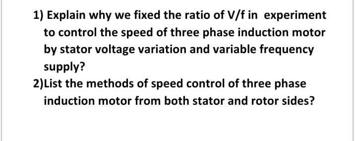 1) Explain why we fixed the ratio of V/f in experiment
to control the speed of three phase induction motor
by stator voltage variation and variable frequency
supply?
2)List the methods of speed control of three phase
induction motor from both stator and rotor sides?
