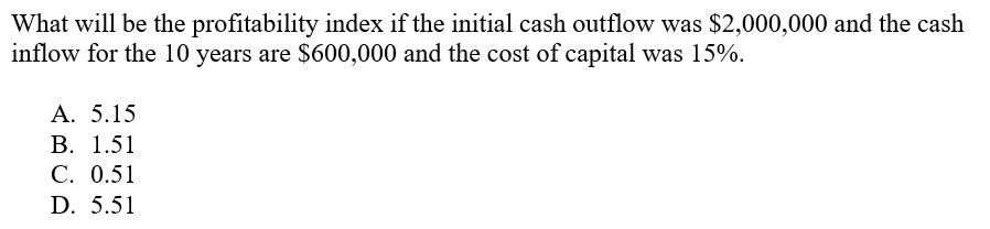What will be the profitability index if the initial cash outflow was $2,000,000 and the cash
inflow for the 10 years are $600,000 and the cost of capital was 15%.
А. 5.15
В. 1.51
С. 0.51
D. 5.51
