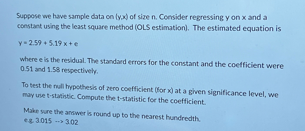 Suppose we have sample data on (y,x) of size n. Consider regressing y on x and a
constant using the least square method (OLS estimation). The estimated equation is
y = 2.59 +5.19 x + e
where e is the residual. The standard errors for the constant and the coefficient were
0.51 and 1.58 respectively.
To test the null hypothesis of zero coefficient (for x) at a given significance level, we
may use t-statistic. Compute the t-statistic for the coefficient.
Make sure the answer is round up to the nearest hundredth.
e.g. 3.015 --> 3.02