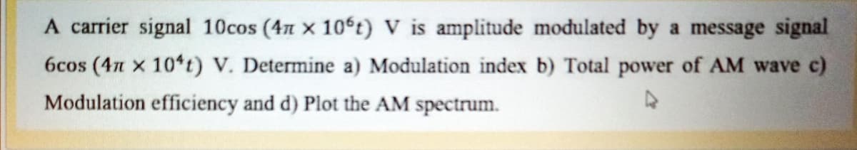 A carrier signal 10cos (4n x 10°t) V is amplitude modulated by a message signal
6cos (4n x 10*t) V. Determine a) Modulation index b) Total power of AM wave c)
Modulation efficiency and d) Plot the AM spectrum.
