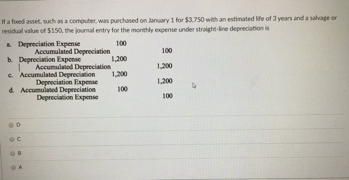 If a fixed asset, such as a computer, was purchased on January 1 for $3,750 with an estimated life of 3 years and a salvage or
residual value of $150, the journal entry for the monthly expense under straight-line depreciation is
a. Depreciation Expense
100
Accumulated Depreciation
1,200
Accumulated Depreciation
1,200
100
b. Depreciation Expense
1,200
c. Accumulated Depreciation
Depreciation Expense
d. Accumulated Depreciation
Depreciation Expense
1,200
100
100
O D
O A
