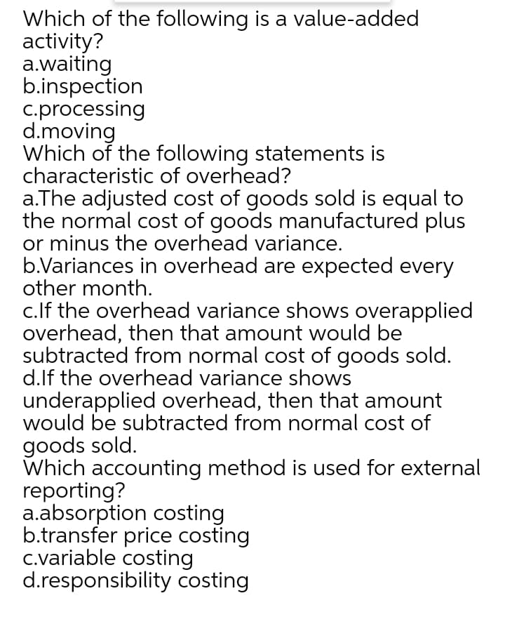 Which of the following is a value-added
activity?
a.waiting
b.inspection
c.processing
d.moving
Which of the following statements is
characteristic of overhead?
a.The adjusted cost of goods sold is equal to
the normal cost of goods manufactured plus
or minus the overhead variance.
b.Variances in overhead are expected every
other month.
c.lf the overhead variance shows overapplied
overhead, then that amount would be
subtracted from normal cost of goods sold.
d.lf the overhead variance shows
underapplied overhead, then that amount
would be subtracted from normal cost of
goods sold.
Which accounting method is used for external
reporting?
a.absorption costing
b.transfer price costing
c.variable costing
d.responsibility costing
