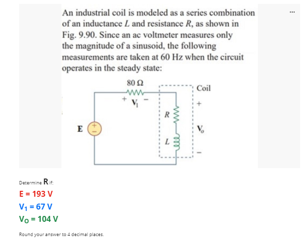 An industrial coil is modeled as a series combination
...
of an inductance L and resistance R, as shown in
Fig. 9.90. Since an ac voltmeter measures only
the magnitude of a sinusoid, the following
measurements are taken at 60 Hz when the circuit
operates in the steady state:
80 Ω
Coil
ww
V
E
L
Decermine Rit.
E = 193 V
V1 = 67 V
Vo = 104 V
Round your answer to 4 decimal places.
all
