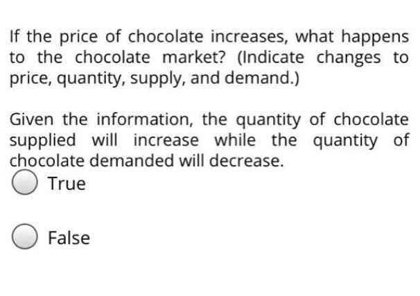 If the price of chocolate increases, what happens
to the chocolate market? (Indicate changes to
price, quantity, supply, and demand.)
Given the information, the quantity of chocolate
supplied will increase while the quantity of
chocolate demanded will decrease.
O True
False
