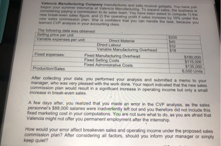 Valencia Manufacturing Company manufactures and sells musical gadgets. You have just
begun your summer internship at Valencia Manufacturing. To expand sales, the business is
considering paying a commission to its sales team. You have been asked to compute 1) the
new break-even sales figure, and 2) the operating profit if sales increase by 10% under the
new sales commission plan. She is confident that you can handle the task, because you
learned CVP analysis in your accounting class.
The following data was obtained:
Selling price per unit
Variable expenses per unit:
$200
$40
$32
$18
Direct Material
Direct Labour
Variable Manufacturing Overhead
Fixed expenses:
Fixed Manufacturing Overhead
Fixed Selling Costs
Fixed Administrative Costs
$190,000
$115,000
$135,000
6,000 Units
Production/Sales
After collecting your data, you performed your analysis and submitted a memo to your
manager, who was very pleased with the work done, Your report indicated that the new sales
commission plan would result in a significant increase in operating income but only a small
increase in break-even sales.
A few days after, you realized that you made an error in the CVP analysis, as the sales
personnel's $88,000 salaries were inadvertently left out and you therefore did not include this
fixed marketing cost in your computations. You are not sure what to do, as you are afraid that
Valencia might not offer you permanent employment after the internship.
How would your error affect breakeven sales and operating income under the proposed sales
commission plan? After considering all factors, should you inform your manager or simply
keep quiet?
