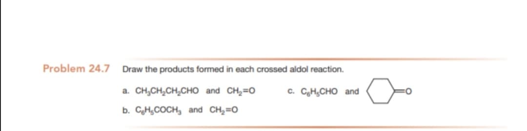 Problem 24.7
Draw the products formed in each crossed aldol reaction.
a. CH,CH,CH,CHO and CH,=0
c. CH,CHO and
b. CoH,COCH, and CH2=0
