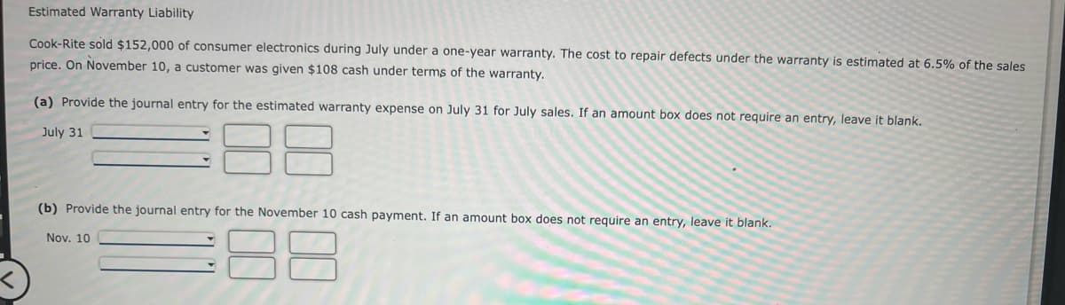 Estimated Warranty Liability
Cook-Rite sold $152,000 of consumer electronics during July under a one-year warranty. The cost to repair defects under the warranty is estimated at 6.5% of the sales
price. On November 10, a customer was given $108 cash under terms of the warranty.
(a) Provide the journal entry for the estimated warranty expense on July 31 for July sales. If an amount box does not require an entry, leave it blank.
July 31
(b) Provide the journal entry for the November 10 cash payment. If an amount box does not require an entry, leave it blank.
88
Nov. 10
