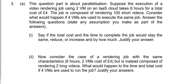 3. (a) This question part is about parallelisation. Suppose the execution of a
video rendering job using 2 VM on an laaS cloud takes 6 hours for a total
cost of £4. The job is composed of rendering 100 short videos. Consider
what would happen if 4 VMs are used to execute the same job. Answer the
following questions (state any assumption you make as part of the
answers).
(i) Say if the total cost and the time to complete the job would stay the
same, reduce, or increase and by how much. Justify your answer.
(ii) Now consider the case of a rendering job with the same
characteristics (6 hours, 2 VMs cost of £4) but is instead composed of
rendering 2 long videos. What would happen to the time and total cost
if 4 VMs are used to run the job? Justify your answers.