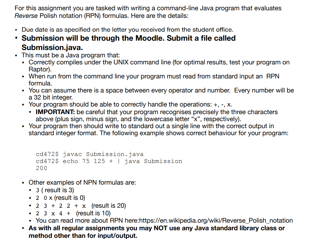 For this assignment you are tasked with writing a command-line Java program that evaluates
Reverse Polish notation (RPN) formulas. Here are the details:
• Due date is as specified on the letter you received from the student office.
●
Submission will be through the Moodle. Submit a file called
Submission.java.
This must be a Java program that:
Correctly compiles under the UNIX command line (for optimal results, test your program on
Raptor).
When run from the command line your program must read from standard input an RPN
formula.
.
.
You can assume there is a space between every operator and number. Every number will be
a 32 bit integer.
.
Your program should be able to correctly handle the operations: +, -, X.
IMPORTANT: be careful that your program recognises precisely the three characters
above (plus sign, minus sign, and the lowercase letter "x", respectively).
• Your program then should write to standard out a single line with the correct output in
standard integer format. The following example shows correct behaviour for your program:
●
• Other examples of NPN formulas are:
3 (result is 3)
●
cd472$ javac Submission.java
cd472$ echo 75 125 + | java Submission
200
●
20 x (result is 0)
2 3+2 2 + x (result is 20)
• 2 3 x 4 + (result is 10)
• You can read more about RPN here:https://en.wikipedia.org/wiki/Reverse_Polish_notation
• As with all regular assignments you may NOT use any Java standard library class or
method other than for input/output.