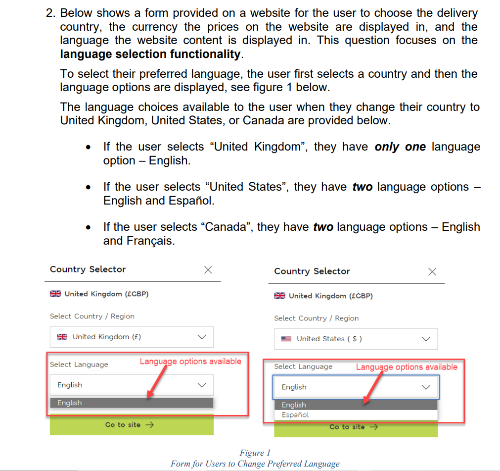 2. Below shows a form provided on a website for the user to choose the delivery
country, the currency the prices on the website are displayed in, and the
language the website content is displayed in. This question focuses on the
language selection functionality.
To select their preferred language, the user first selects a country and then the
language options are displayed, see figure 1 below.
The language choices available to the user when they change their country to
United Kingdom, United States, or Canada are provided below.
If the user selects "United Kingdom", they have only one language
option - English.
●
If the user selects "United States", they have two language options
English and Español.
If the user selects "Canada", they have two language options - English
and Français.
X
Country Selector
X
United Kingdom (£CBP)
Language options available
Language options available
Country Selector
Select Country / Region
United Kingdom (£)
Select Language
English
English
Co to site →→
United Kingdom (£CBP)
Select Country / Region
United States ($)
Select Language
English
English
Español
Figure 1
Form for Users to Change Preferred Language
Co to site →